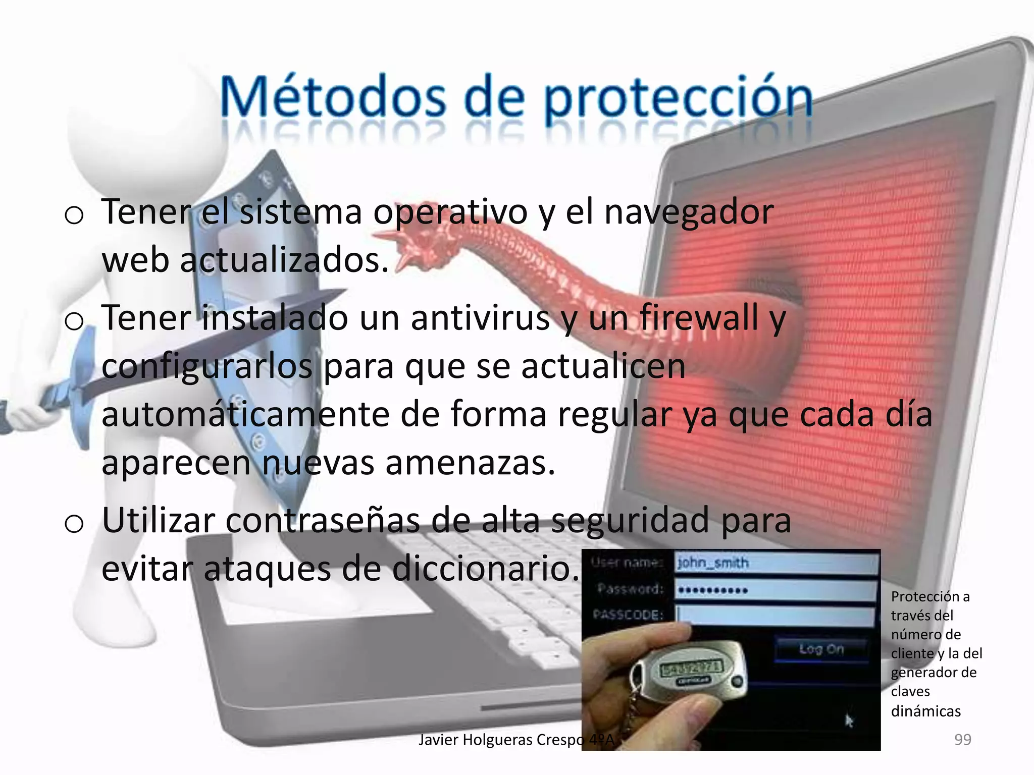 o Tener el sistema operativo y el navegador
web actualizados.
o Tener instalado un antivirus y un firewall y
configurarlos para que se actualicen
automáticamente de forma regular ya que cada día
aparecen nuevas amenazas.
o Utilizar contraseñas de alta seguridad para
evitar ataques de diccionario.

Protección a
través del
número de
cliente y la del
generador de
claves

dinámicas
Javier Holgueras Crespo 4ºA

99

 