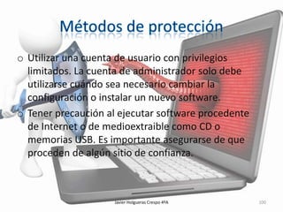 o Utilizar una cuenta de usuario con privilegios
limitados. La cuenta de administrador solo debe
utilizarse cuándo sea necesario cambiar la
configuración o instalar un nuevo software.
o Tener precaución al ejecutar software procedente
de Internet o de medioextraible como CD o
memorias USB. Es importante asegurarse de que
proceden de algún sitio de confianza.

Javier Holgueras Crespo 4ºA

100

 