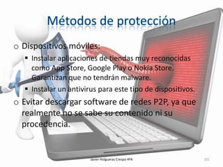 o Dispositivos móviles:
 Instalar aplicaciones de tiendas muy reconocidas
como App Store, Google Play o Nokia Store.
Garantizan que no tendrán malware.
 Instalar un antivirus para este tipo de dispositivos.

o Evitar descargar software de redes P2P, ya que
realmente no se sabe su contenido ni su
procedencia.

Javier Holgueras Crespo 4ºA

101

 