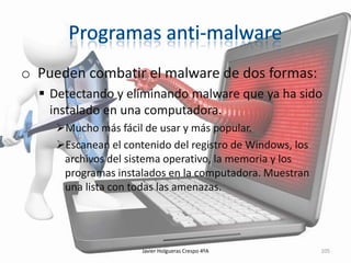 o Pueden combatir el malware de dos formas:
 Detectando y eliminando malware que ya ha sido
instalado en una computadora.
Mucho más fácil de usar y más popular.
Escanean el contenido del registro de Windows, los
archivos del sistema operativo, la memoria y los
programas instalados en la computadora. Muestran
una lista con todas las amenazas.

Javier Holgueras Crespo 4ºA

105

 