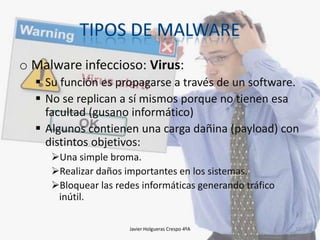 o Malware infeccioso: Virus:
 Su función es propagarse a través de un software.
 No se replican a sí mismos porque no tienen esa
facultad (gusano informático)
 Algunos contienen una carga dañina (payload) con
distintos objetivos:
Una simple broma.
Realizar daños importantes en los sistemas.
Bloquear las redes informáticas generando tráfico
inútil.
Javier Holgueras Crespo 4ºA

12

 
