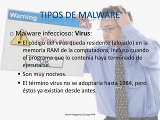 o Malware infeccioso: Virus:
 El código del virus queda residente (alojado) en la
memoria RAM de la computadora, incluso cuando
el programa que lo contenía haya terminado de
ejecutarse.
 Son muy nocivos.
 El término virus no se adoptaría hasta 1984, pero
éstos ya existían desde antes.

Javier Holgueras Crespo 4ºA

14

 