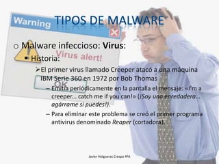 o Malware infeccioso: Virus:
 Historia:
El primer virus llamado Creeper atacó a una máquina
IBM Serie 360 en 1972 por Bob Thomas
– Emitía periódicamente en la pantalla el mensaje: «I'm a
creeper... catch me if you can!» (¡Soy una enredadera...
agárrame si puedes!).
– Para eliminar este problema se creó el primer programa
antivirus denominado Reaper (cortadora).

Javier Holgueras Crespo 4ºA

15

 