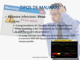 o Malware infeccioso: Virus:
 Inicios:
 4 programadores (H. Douglas Mellory, Robert Morris,
Victor Vysottsky y Ken Thompson) en los laboratorios
de Bell Computers desarrollaron:
– Un juego llamado Core War que consistía en ocupar toda
la memoria RAM del equipo contrario en el menor
tiempo posible.

Javier Holgueras Crespo 4ºA

17

 