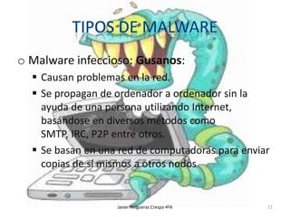 o Malware infeccioso: Gusanos:
 Causan problemas en la red.
 Se propagan de ordenador a ordenador sin la
ayuda de una persona utilizando Internet,
basándose en diversos métodos como
SMTP, IRC, P2P entre otros.
 Se basan en una red de computadoras para enviar
copias de sí mismos a otros nodos

Javier Holgueras Crespo 4ºA

21

 