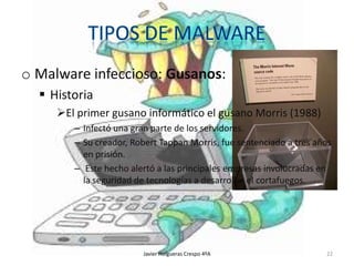 o Malware infeccioso: Gusanos:
 Historia
El primer gusano informático el gusano Morris (1988)
– Infectó una gran parte de los servidores.
– Su creador, Robert Tappan Morris, fue sentenciado a tres años
en prisión.
– Este hecho alertó a las principales empresas involucradas en
la seguridad de tecnologías a desarrollar el cortafuegos.

Javier Holgueras Crespo 4ºA

22

 