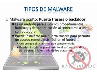 o Malware oculto: Puerta trasera o backdoor:
 Es un método para eludir los procedimientos
habituales de autenticación al conectarse a una
computadora.
 Puede instalarse una puerta trasera para permitir
un acceso remoto más fácil en el futuro.
 Una vez que el sistema ha sido comprometido,

 Pueden instalarse previamente al software malicioso
para permitir la entrada de los atacantes.

Javier Holgueras Crespo 4ºA

23

 