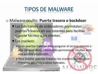 o Malware oculto: Puerta trasera o backdoor
 Los fabricantes de ordenadores preinstalan
puertas traseras en sus sistemas para facilitar
soporte técnico a los clientes.
 Los crackers:
Usan puertas traseras para asegurar el acceso remoto a
una computadora, intentando permanecer ocultos ante
una posible inspección.
Para instalar puertas traseras los crackers pueden usar
troyanos, gusanos u otros métodos.
Javier Holgueras Crespo 4ºA

24

 