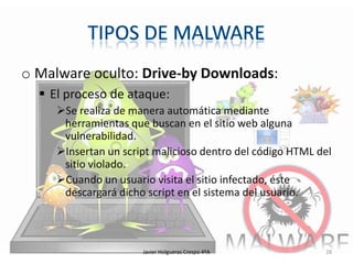 o Malware oculto: Drive-by Downloads:
 El proceso de ataque:
Se realiza de manera automática mediante
herramientas que buscan en el sitio web alguna
vulnerabilidad.
Insertan un script malicioso dentro del código HTML del
sitio violado.
Cuando un usuario visita el sitio infectado, éste
descargará dicho script en el sistema del usuario.

Javier Holgueras Crespo 4ºA

28

 