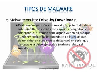 o Malware oculto: Drive-by Downloads:
Realizará una petición a un servidor Hop Point donde se
solicitarán Ruevos scripts con exploits encargados de
comprobar si el equipo tiene alguna vulnerabilidad que
pueda ser explotada, intentando con ellas hasta que
tienen éxito, en cuyo caso se descargará un script que
descarga el archivo ejecutable (malware) desde el
servidor.

Javier Holgueras Crespo 4ºA

29

 