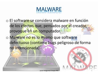 o El software se considera malware en función
de los efectos que, pensados por el creador,
provoque en un computador.
o Malware no es lo mismo que software
defectuoso (contiene bugs peligroso de forma
no intencionada)

Javier Holgueras Crespo 4ºA

3

 