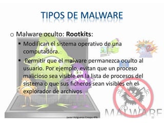 o Malware oculto: Rootkits:
 Modifican el sistema operativo de una
computadora.
 Permitir que el malware permanezca oculto al
usuario. Por ejemplo, evitan que un proceso
malicioso sea visible en la lista de procesos del
sistema o que sus ficheros sean visibles en el
explorador de archivos

Javier Holgueras Crespo 4ºA

32

 