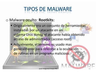 o Malware oculto: Rootkits:
 Originalmente era un conjunto de herramientas
instaladas por un atacante en un
sistema Unix donde el atacante había obtenido
acceso de administrador (acceso root).
 Actualmente, el término es usado mas
generalmente para referirse a la ocultación
de rutinas en un programa malicioso.

Javier Holgueras Crespo 4ºA

33

 