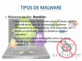 o Malware oculto: Rootkits:
Actuaba enviando información sobre el cliente, abrió la
puerta a otros tipos de malware que pudieron
infiltrarse en las computadoras, si se detectaba, no
podía ser eliminado, pues se dañaba el sistema
operativo.
F-Secure consideró a este rootkit como uno de los
momentos fundamentales de la historia de los
malware.

Javier Holgueras Crespo 4ºA

35

 