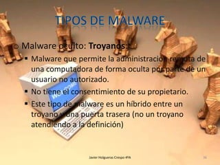 o Malware oculto: Troyanos:
 Malware que permite la administración remota de
una computadora de forma oculta por parte de un
usuario no autorizado.
 No tiene el consentimiento de su propietario.
 Este tipo de malware es un híbrido entre un
troyano y una puerta trasera (no un troyano
atendiendo a la definición)

Javier Holgueras Crespo 4ºA

36

 