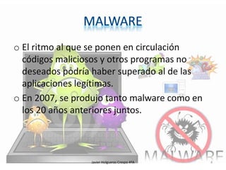 o El ritmo al que se ponen en circulación
códigos maliciosos y otros programas no
deseados podría haber superado al de las
aplicaciones legítimas.
o En 2007, se produjo tanto malware como en
los 20 años anteriores juntos.

Javier Holgueras Crespo 4ºA

4

 