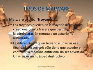 o Malware oculto: Troyanos:
 Los troyanos pueden en la mayoría de los casos
crean una puerta trasera que permite
la administración remota a un usuario no
autorizado.
 La diferencia entre un troyano y un virus es su
finalidad. Un troyano sólo tiene que acceder y
controlar la máquina anfitriona sin ser advertido.
Un virus es un huésped destructivo.
Javier Holgueras Crespo 4ºA

40

 