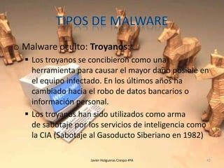 o Malware oculto: Troyanos:
 Los troyanos se concibieron como una
herramienta para causar el mayor daño posible en
el equipo infectado. En los últimos años ha
cambiado hacia el robo de datos bancarios o
información personal.
 Los troyanos han sido utilizados como arma
de sabotaje por los servicios de inteligencia como
la CIA (Sabotaje al Gasoducto Siberiano en 1982)
Javier Holgueras Crespo 4ºA

42

 