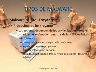o Malware oculto: Troyanos:
 Propósitos de los troyanos:
 Las acciones dependen de los privilegios que tenga el
usuario en el ordenador remoto y de las características
del troyano.
–
–
–
–

Utilizar la máquina como parte de una botnet.
Instalación de otros programas.
Robo de información personal.
Borrado, modificación o transferencia de archivos (descarga o
subida).

Javier Holgueras Crespo 4ºA

43

 