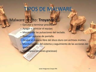 o Malware oculto: Troyanos:
–
–
–
–
–
–

Ejecutar o terminar procesos.
Apagar o reiniciar el equipo.
Monitorizar las pulsaciones del teclado.
Realizar capturas de pantalla.
Ocupar el espacio libre del disco duro con archivos inútiles.
Monitorización del sistema y seguimiento de las acciones del
usuario.
– Miscelánea (acciones graciosas)

Javier Holgueras Crespo 4ºA

44

 