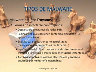o Malware oculto: Troyanos:
 Formas de infectarse con troyanos:
Descarga de programas de redes P2P.
Páginas web que contienen contenido ejecutable (Ej:
aplicaciones Java)
Exploits para aplicaciones no actualizadas
(navegadores, reproductores multimedia…)
Ingeniería social (Ej: un cracker manda directamente el
troyano a la víctima a través de la mensajería instantánea).
Archivos adjuntos en correos electrónicos y archivos
enviados por mensajería instantánea.
Javier Holgueras Crespo 4ºA

47

 