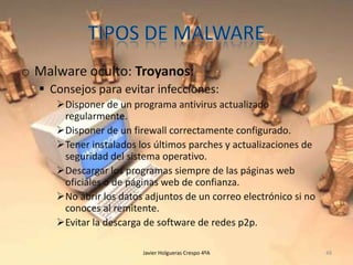 o Malware oculto: Troyanos:
 Consejos para evitar infecciones:
Disponer de un programa antivirus actualizado
regularmente.
Disponer de un firewall correctamente configurado.
Tener instalados los últimos parches y actualizaciones de
seguridad del sistema operativo.
Descargar los programas siempre de las páginas web
oficiales o de páginas web de confianza.
No abrir los datos adjuntos de un correo electrónico si no
conoces al remitente.
Evitar la descarga de software de redes p2p.
Javier Holgueras Crespo 4ºA

48

 