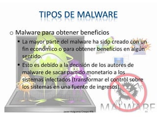 o Malware para obtener beneficios
 La mayor parte del malware ha sido creado con un
fin económico o para obtener beneficios en algún
sentido.
 Esto es debido a la decisión de los autores de
malware de sacar partido monetario a los
sistemas infectados (transformar el control sobre
los sistemas en una fuente de ingresos)

Javier Holgueras Crespo 4ºA

49

 