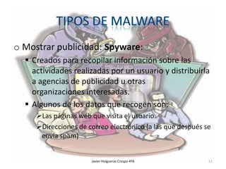 o Mostrar publicidad: Spyware:
 Creados para recopilar información sobre las
actividades realizadas por un usuario y distribuirla
a agencias de publicidad u otras
organizaciones interesadas.
 Algunos de los datos que recogen son:
Las páginas web que visita el usuario.
Direcciones de correo electrónico (a las que después se
envía spam)

Javier Holgueras Crespo 4ºA

51

 