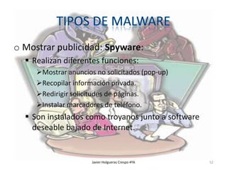 o Mostrar publicidad: Spyware:
 Realizan diferentes funciones:
Mostrar anuncios no solicitados (pop-up)
Recopilar información privada.
Redirigir solicitudes de páginas.
Instalar marcadores de teléfono.

 Son instalados como troyanos junto a software
deseable bajado de Internet.

Javier Holgueras Crespo 4ºA

52

 