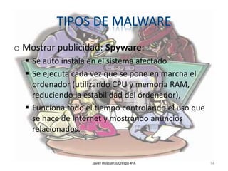 o Mostrar publicidad: Spyware:
 Se auto instala en el sistema afectado
 Se ejecuta cada vez que se pone en marcha el
ordenador (utilizando CPU y memoria RAM,
reduciendo la estabilidad del ordenador),
 Funciona todo el tiempo controlando el uso que
se hace de Internet y mostrando anuncios
relacionados.

Javier Holgueras Crespo 4ºA

54

 
