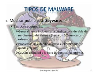 o Mostrar publicidad: Spyware:
 Las consecuencias:
Generalmente incluyen una pérdida considerable del
rendimiento del sistema (hasta un 50% en casos
extremos),
Problemas de estabilidad graves (el ordenador se
queda colgado).
Causan dificultad a la hora de conectar a Internet.

Javier Holgueras Crespo 4ºA

57

 
