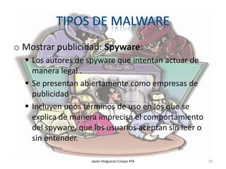 o Mostrar publicidad: Spyware:
 Los autores de spyware que intentan actuar de
manera legal .
 Se presentan abiertamente como empresas de
publicidad .
 Incluyen unos términos de uso en los que se
explica de manera imprecisa el comportamiento
del spyware, que los usuarios aceptan sin leer o
sin entender.
Javier Holgueras Crespo 4ºA

58

 