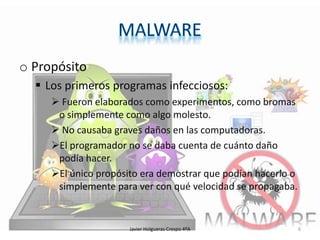 o Propósito
 Los primeros programas infecciosos:
 Fueron elaborados como experimentos, como bromas
o simplemente como algo molesto.
 No causaba graves daños en las computadoras.
El programador no se daba cuenta de cuánto daño
podía hacer.
El único propósito era demostrar que podían hacerlo o
simplemente para ver con qué velocidad se propagaba.

Javier Holgueras Crespo 4ºA

6

 