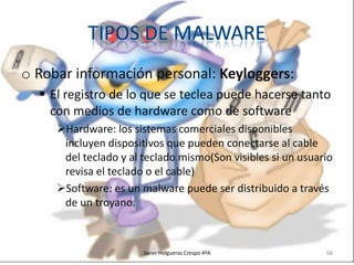 o Robar información personal: Keyloggers:
 El registro de lo que se teclea puede hacerse tanto
con medios de hardware como de software
Hardware: los sistemas comerciales disponibles
incluyen dispositivos que pueden conectarse al cable
del teclado y al teclado mismo(Son visibles si un usuario
revisa el teclado o el cable)
Software: es un malware puede ser distribuido a través
de un troyano.

Javier Holgueras Crespo 4ºA

68

 
