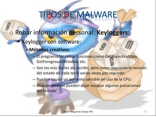 o Robar información personal: Keyloggers:
 Keylogger con software:
Métodos creativos:
– El programador utiliza funciones como GetAsyncKeyState,
GetForegroundWindow, etc.
– Son los más fáciles de escribir, pero como requieren la revisión
del estado de cada tecla varias veces por segundo.
– Pueden causar un aumento sensible en uso de la CPU.
– Ocasionalmente pueden dejar escapar algunas pulsaciones
del teclado.

Javier Holgueras Crespo 4ºA

73

 