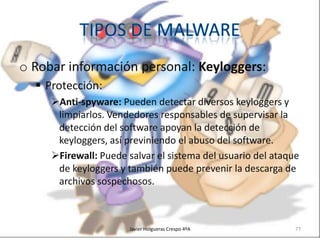 o Robar información personal: Keyloggers:
 Protección:
Anti-spyware: Pueden detectar diversos keyloggers y
limpiarlos. Vendedores responsables de supervisar la
detección del software apoyan la detección de
keyloggers, así previniendo el abuso del software.
Firewall: Puede salvar el sistema del usuario del ataque
de keyloggers y también puede prevenir la descarga de
archivos sospechosos.

Javier Holgueras Crespo 4ºA

77

 