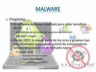 o Propósito
 El software malicioso diseñado para sacar beneficio
de él:
Es debido al aumento de usuarios de Internet.
Es legal o ilegal.

 Desde 2003, la mayor parte de los virus y gusanos han
sido diseñados para tomar control de computadoras
para su explotación en el mercado negro.
Usadas para:
– El envío masivo de spam.
– Alojar datos ilegales.
– Unirse en ataques DDoS
Javier Holgueras Crespo 4ºA

8

 