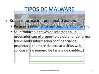 o Robar información personal: Stealers:
 Programa informático malicioso del tipo troyano.
 Se introducen a través de internet en un
ordenador con el propósito de obtener de forma
fraudulenta información confidencial del
propietario (nombre de acceso a sitios web,
contraseña o número de tarjeta de crédito…)

Javier Holgueras Crespo 4ºA

81

 