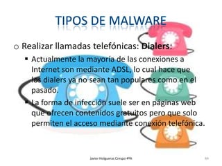 o Realizar llamadas telefónicas: Dialers:
 Actualmente la mayoría de las conexiones a
Internet son mediante ADSL, lo cual hace que
los dialers ya no sean tan populares como en el
pasado.
 La forma de infección suele ser en páginas web
que ofrecen contenidos gratuitos pero que solo
permiten el acceso mediante conexión telefónica.

Javier Holgueras Crespo 4ºA

84

 