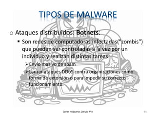 o Ataques distribuidos: Botnets:
 Son redes de computadoras infectadas("zombis“)
que pueden ser controladas a la vez por un
individuo y realizan distintas tareas:
Envío masivo de spam
Lanzar ataques DDoS contra organizaciones como
forma de extorsión o para impedir su correcto
funcionamiento.

Javier Holgueras Crespo 4ºA

85

 