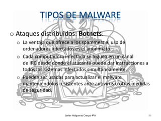 o Ataques distribuidos: Botnets:
o La ventaja que ofrece a los spammers el uso de
ordenadores infectados es el anonimato.
o Cada computadora infectada se loguea en un canal
de IRC desde donde el atacante puede dar instrucciones a
todos los sistemas infectados simultáneamente.
o Pueden ser usadas para actualizar el malware
manteniéndolos resistentes ante antivirus u otras medidas
de seguridad.

Javier Holgueras Crespo 4ºA

86

 