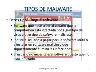 o Otros tipos: Rogue software:
 Software que hace creer al usuario que la
computadora está infectada por algún tipo de
virus u otro tipo de software malicioso.
 Induce al usuario a pagar por un software inútil o
a instalar un software malicioso que
supuestamente elimina las infecciones.
 El usuario no necesita ese software puesto que no
está infectado.
Javier Holgueras Crespo 4ºA

87

 