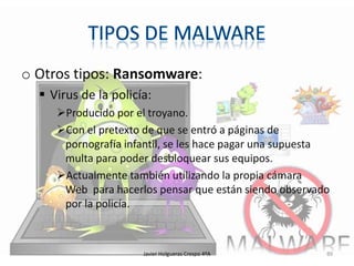 o Otros tipos: Ransomware:
 Virus de la policía:
Producido por el troyano.
Con el pretexto de que se entró a páginas de
pornografía infantil, se les hace pagar una supuesta
multa para poder desbloquear sus equipos.
Actualmente también utilizando la propia cámara
Web para hacerlos pensar que están siendo observado
por la policía.

Javier Holgueras Crespo 4ºA

89

 