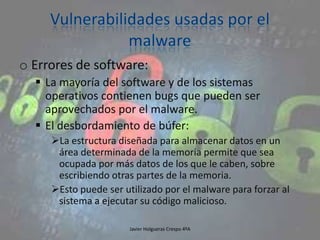 o Errores de software:
 La mayoría del software y de los sistemas
operativos contienen bugs que pueden ser
aprovechados por el malware.
 El desbordamiento de búfer:
La estructura diseñada para almacenar datos en un
área determinada de la memoria permite que sea
ocupada por más datos de los que le caben, sobre
escribiendo otras partes de la memoria.
Esto puede ser utilizado por el malware para forzar al
sistema a ejecutar su código malicioso.
Javier Holgueras Crespo 4ºA

93

 