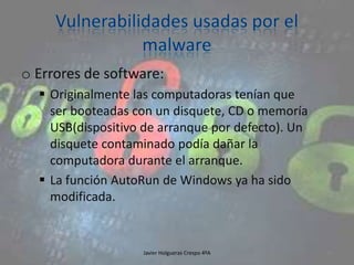 o Errores de software:
 Originalmente las computadoras tenían que
ser booteadas con un disquete, CD o memoría
USB(dispositivo de arranque por defecto). Un
disquete contaminado podía dañar la
computadora durante el arranque.
 La función AutoRun de Windows ya ha sido
modificada.

Javier Holgueras Crespo 4ºA

94

 