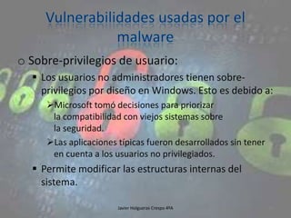 o Sobre-privilegios de usuario:
 Los usuarios no administradores tienen sobreprivilegios por diseño en Windows. Esto es debido a:
Microsoft tomó decisiones para priorizar
la compatibilidad con viejos sistemas sobre
la seguridad.
Las aplicaciones típicas fueron desarrollados sin tener
en cuenta a los usuarios no privilegiados.

 Permite modificar las estructuras internas del
sistema.
Javier Holgueras Crespo 4ºA

95

 