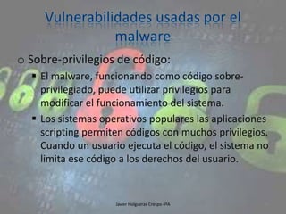 o Sobre-privilegios de código:
 El malware, funcionando como código sobreprivilegiado, puede utilizar privilegios para
modificar el funcionamiento del sistema.
 Los sistemas operativos populares las aplicaciones
scripting permiten códigos con muchos privilegios.
Cuando un usuario ejecuta el código, el sistema no
limita ese código a los derechos del usuario.

Javier Holgueras Crespo 4ºA

96

 
