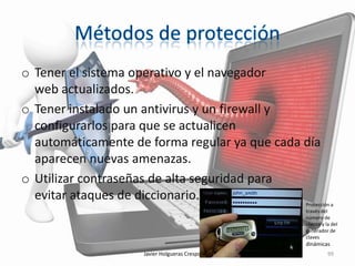 o Tener el sistema operativo y el navegador
web actualizados.
o Tener instalado un antivirus y un firewall y
configurarlos para que se actualicen
automáticamente de forma regular ya que cada día
aparecen nuevas amenazas.
o Utilizar contraseñas de alta seguridad para
evitar ataques de diccionario.

Protección a
través del
número de
cliente y la del
generador de
claves

dinámicas
Javier Holgueras Crespo 4ºA

99

 
