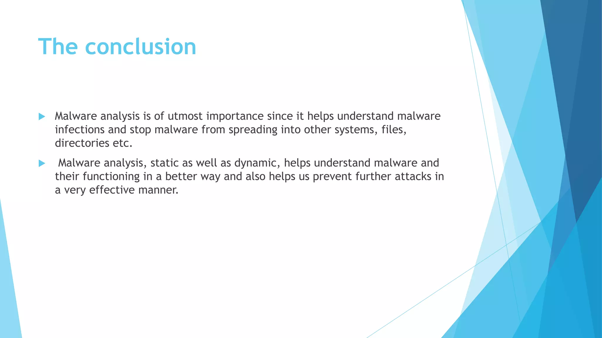 The conclusion
 Malware analysis is of utmost importance since it helps understand malware
infections and stop malware from spreading into other systems, files,
directories etc.
 Malware analysis, static as well as dynamic, helps understand malware and
their functioning in a better way and also helps us prevent further attacks in
a very effective manner.
 