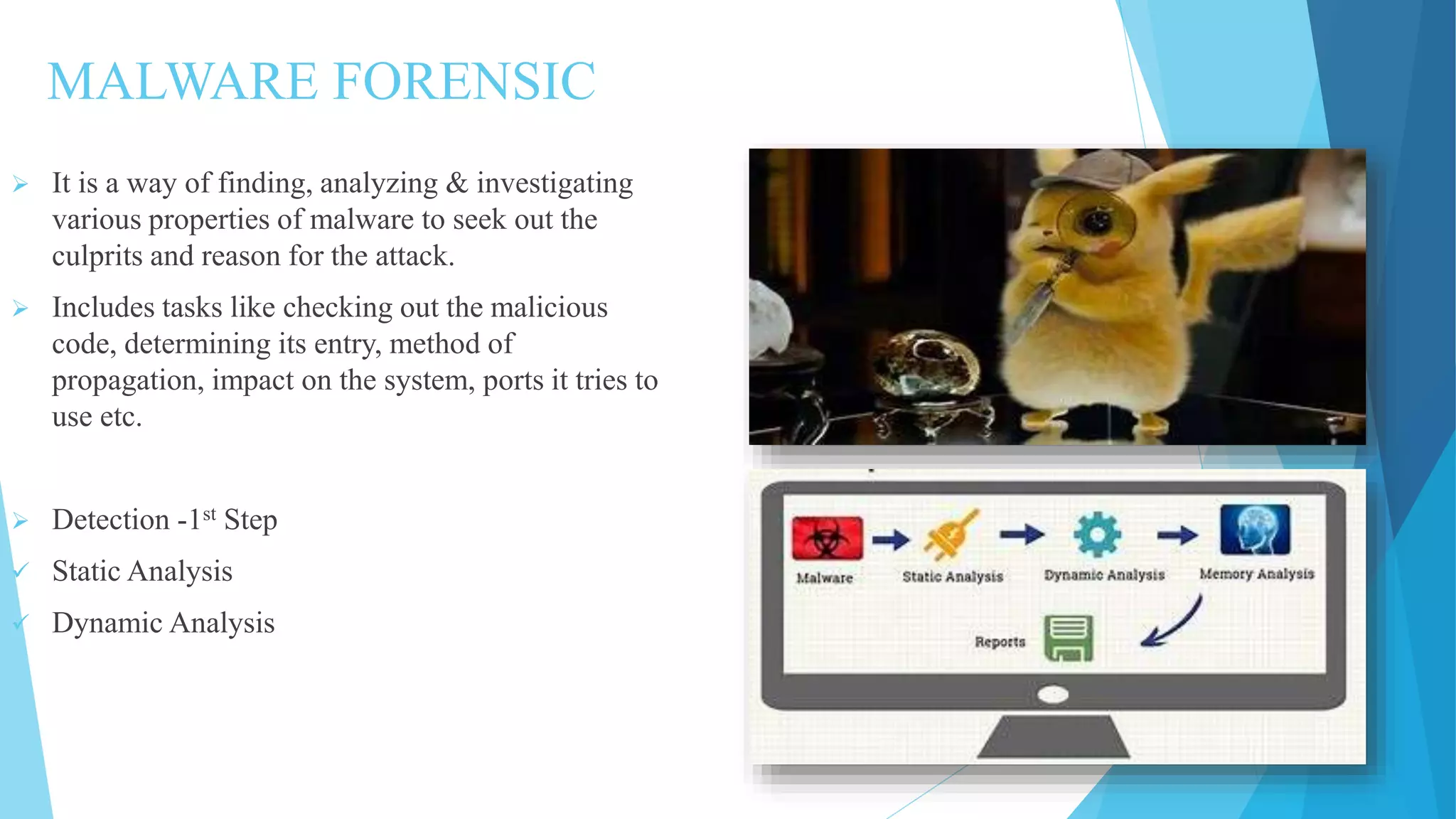 MALWARE FORENSIC
 It is a way of finding, analyzing & investigating
various properties of malware to seek out the
culprits and reason for the attack.
 Includes tasks like checking out the malicious
code, determining its entry, method of
propagation, impact on the system, ports it tries to
use etc.
 Detection -1st Step
 Static Analysis
 Dynamic Analysis
 